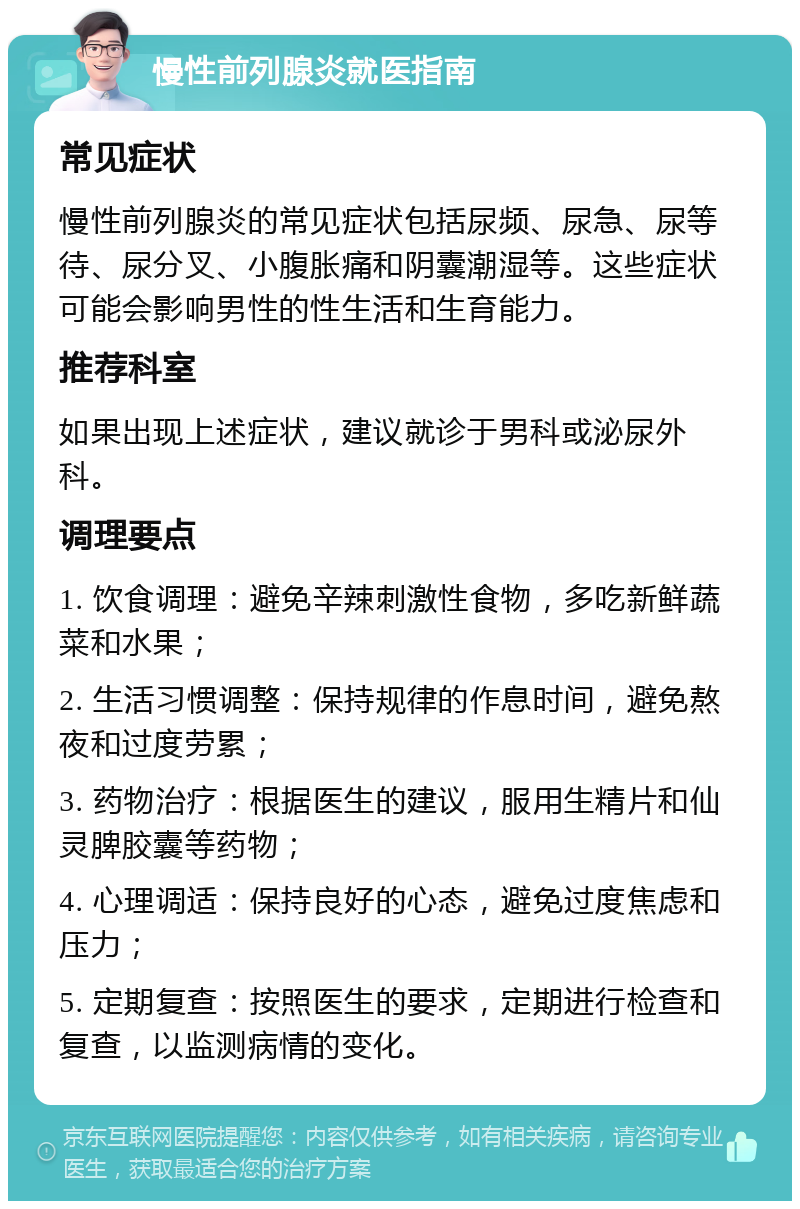 慢性前列腺炎就医指南 常见症状 慢性前列腺炎的常见症状包括尿频、尿急、尿等待、尿分叉、小腹胀痛和阴囊潮湿等。这些症状可能会影响男性的性生活和生育能力。 推荐科室 如果出现上述症状，建议就诊于男科或泌尿外科。 调理要点 1. 饮食调理：避免辛辣刺激性食物，多吃新鲜蔬菜和水果； 2. 生活习惯调整：保持规律的作息时间，避免熬夜和过度劳累； 3. 药物治疗：根据医生的建议，服用生精片和仙灵脾胶囊等药物； 4. 心理调适：保持良好的心态，避免过度焦虑和压力； 5. 定期复查：按照医生的要求，定期进行检查和复查，以监测病情的变化。