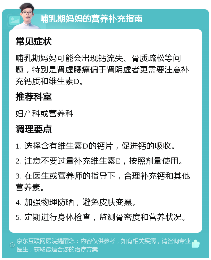 哺乳期妈妈的营养补充指南 常见症状 哺乳期妈妈可能会出现钙流失、骨质疏松等问题，特别是肾虚腰痛偏于肾阴虚者更需要注意补充钙质和维生素D。 推荐科室 妇产科或营养科 调理要点 1. 选择含有维生素D的钙片，促进钙的吸收。 2. 注意不要过量补充维生素E，按照剂量使用。 3. 在医生或营养师的指导下，合理补充钙和其他营养素。 4. 加强物理防晒，避免皮肤变黑。 5. 定期进行身体检查，监测骨密度和营养状况。