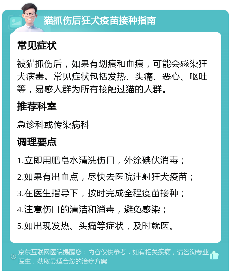 猫抓伤后狂犬疫苗接种指南 常见症状 被猫抓伤后，如果有划痕和血痕，可能会感染狂犬病毒。常见症状包括发热、头痛、恶心、呕吐等，易感人群为所有接触过猫的人群。 推荐科室 急诊科或传染病科 调理要点 1.立即用肥皂水清洗伤口，外涂碘伏消毒； 2.如果有出血点，尽快去医院注射狂犬疫苗； 3.在医生指导下，按时完成全程疫苗接种； 4.注意伤口的清洁和消毒，避免感染； 5.如出现发热、头痛等症状，及时就医。