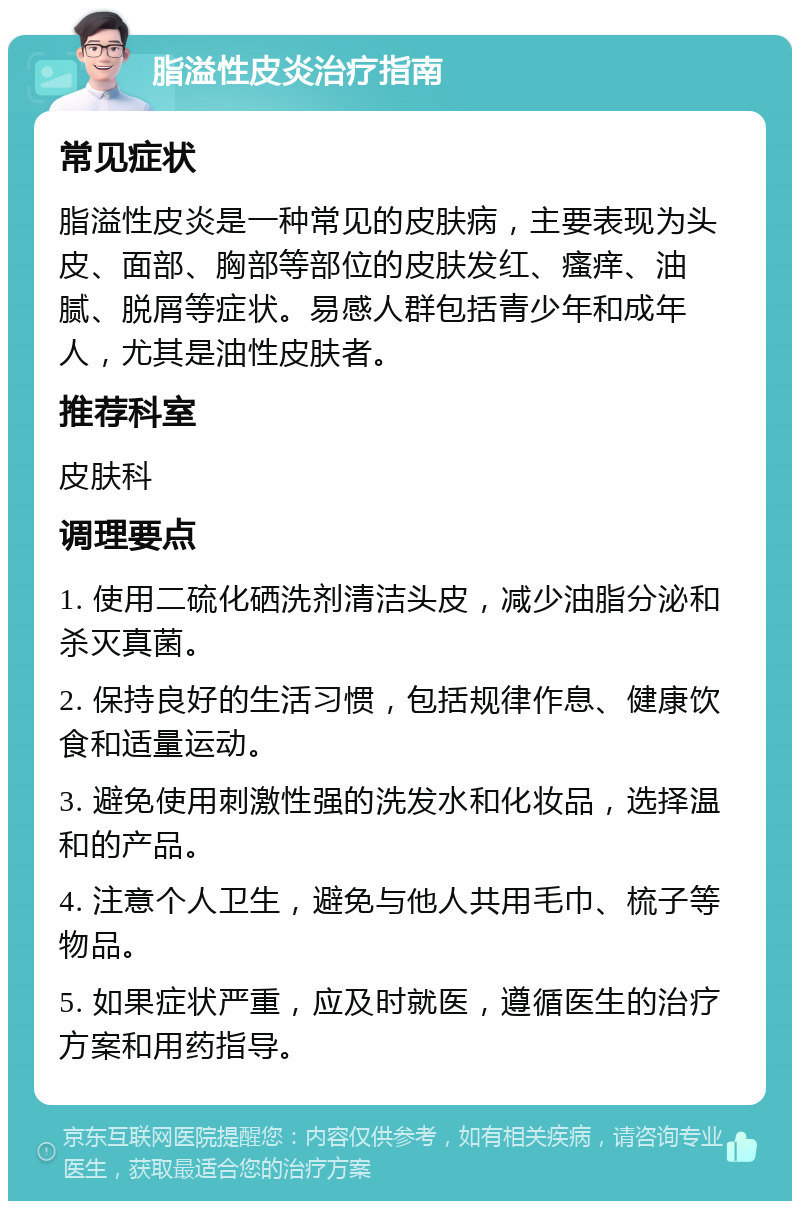 脂溢性皮炎治疗指南 常见症状 脂溢性皮炎是一种常见的皮肤病，主要表现为头皮、面部、胸部等部位的皮肤发红、瘙痒、油腻、脱屑等症状。易感人群包括青少年和成年人，尤其是油性皮肤者。 推荐科室 皮肤科 调理要点 1. 使用二硫化硒洗剂清洁头皮，减少油脂分泌和杀灭真菌。 2. 保持良好的生活习惯，包括规律作息、健康饮食和适量运动。 3. 避免使用刺激性强的洗发水和化妆品，选择温和的产品。 4. 注意个人卫生，避免与他人共用毛巾、梳子等物品。 5. 如果症状严重，应及时就医，遵循医生的治疗方案和用药指导。