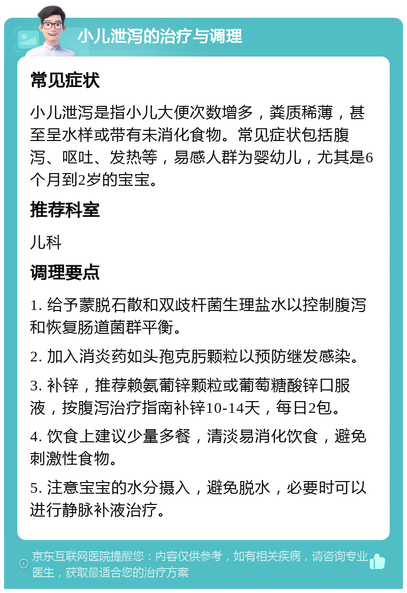 小儿泄泻的治疗与调理 常见症状 小儿泄泻是指小儿大便次数增多，粪质稀薄，甚至呈水样或带有未消化食物。常见症状包括腹泻、呕吐、发热等，易感人群为婴幼儿，尤其是6个月到2岁的宝宝。 推荐科室 儿科 调理要点 1. 给予蒙脱石散和双歧杆菌生理盐水以控制腹泻和恢复肠道菌群平衡。 2. 加入消炎药如头孢克肟颗粒以预防继发感染。 3. 补锌，推荐赖氨葡锌颗粒或葡萄糖酸锌口服液，按腹泻治疗指南补锌10-14天，每日2包。 4. 饮食上建议少量多餐，清淡易消化饮食，避免刺激性食物。 5. 注意宝宝的水分摄入，避免脱水，必要时可以进行静脉补液治疗。