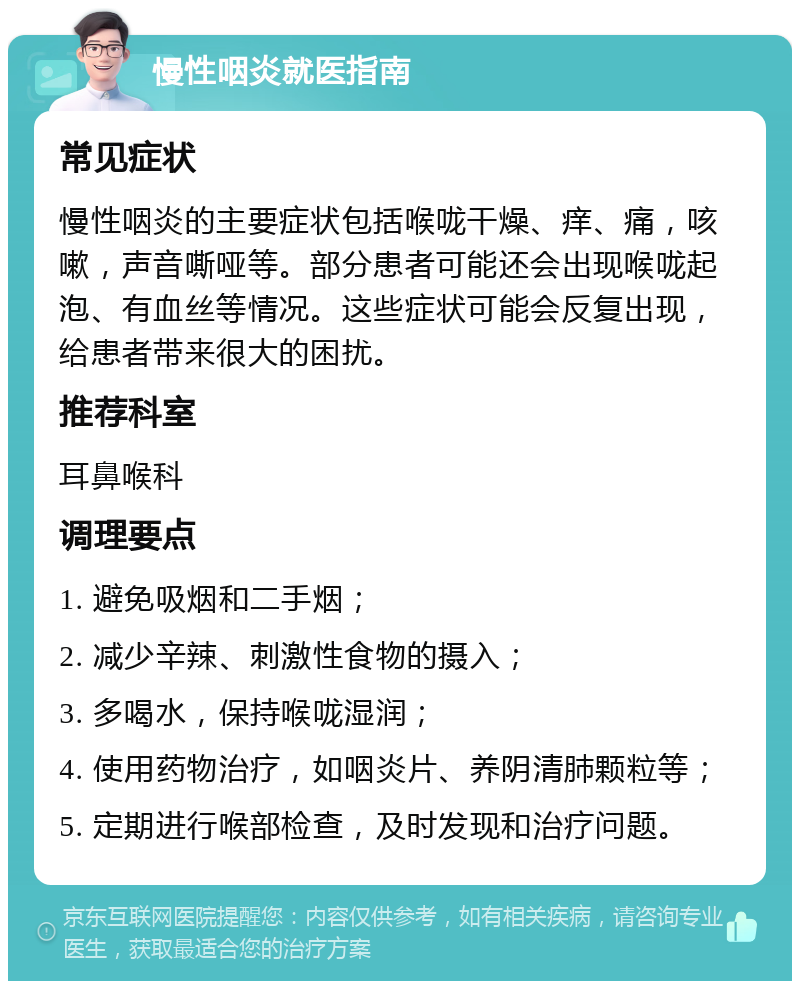 慢性咽炎就医指南 常见症状 慢性咽炎的主要症状包括喉咙干燥、痒、痛，咳嗽，声音嘶哑等。部分患者可能还会出现喉咙起泡、有血丝等情况。这些症状可能会反复出现，给患者带来很大的困扰。 推荐科室 耳鼻喉科 调理要点 1. 避免吸烟和二手烟； 2. 减少辛辣、刺激性食物的摄入； 3. 多喝水，保持喉咙湿润； 4. 使用药物治疗，如咽炎片、养阴清肺颗粒等； 5. 定期进行喉部检查，及时发现和治疗问题。