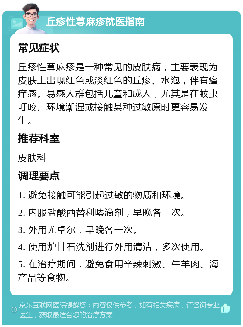 丘疹性荨麻疹就医指南 常见症状 丘疹性荨麻疹是一种常见的皮肤病，主要表现为皮肤上出现红色或淡红色的丘疹、水泡，伴有瘙痒感。易感人群包括儿童和成人，尤其是在蚊虫叮咬、环境潮湿或接触某种过敏原时更容易发生。 推荐科室 皮肤科 调理要点 1. 避免接触可能引起过敏的物质和环境。 2. 内服盐酸西替利嗪滴剂，早晚各一次。 3. 外用尤卓尔，早晚各一次。 4. 使用炉甘石洗剂进行外用清洁，多次使用。 5. 在治疗期间，避免食用辛辣刺激、牛羊肉、海产品等食物。