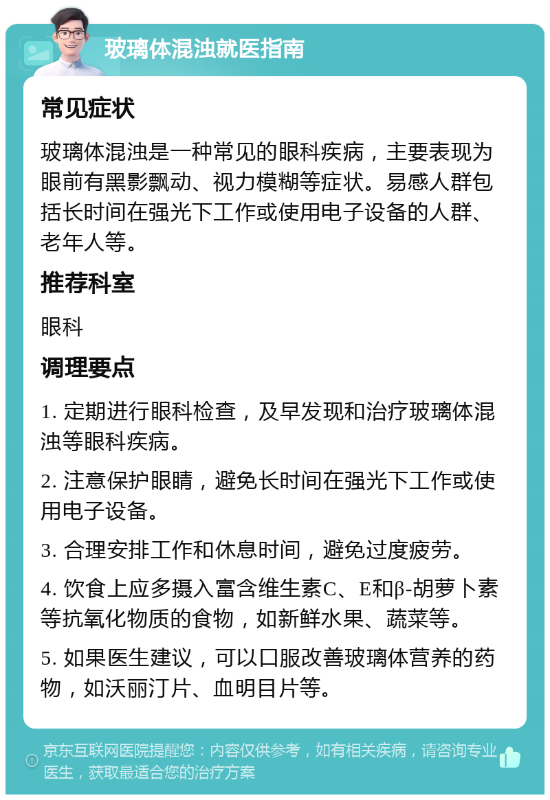 玻璃体混浊就医指南 常见症状 玻璃体混浊是一种常见的眼科疾病，主要表现为眼前有黑影飘动、视力模糊等症状。易感人群包括长时间在强光下工作或使用电子设备的人群、老年人等。 推荐科室 眼科 调理要点 1. 定期进行眼科检查，及早发现和治疗玻璃体混浊等眼科疾病。 2. 注意保护眼睛，避免长时间在强光下工作或使用电子设备。 3. 合理安排工作和休息时间，避免过度疲劳。 4. 饮食上应多摄入富含维生素C、E和β-胡萝卜素等抗氧化物质的食物，如新鲜水果、蔬菜等。 5. 如果医生建议，可以口服改善玻璃体营养的药物，如沃丽汀片、血明目片等。