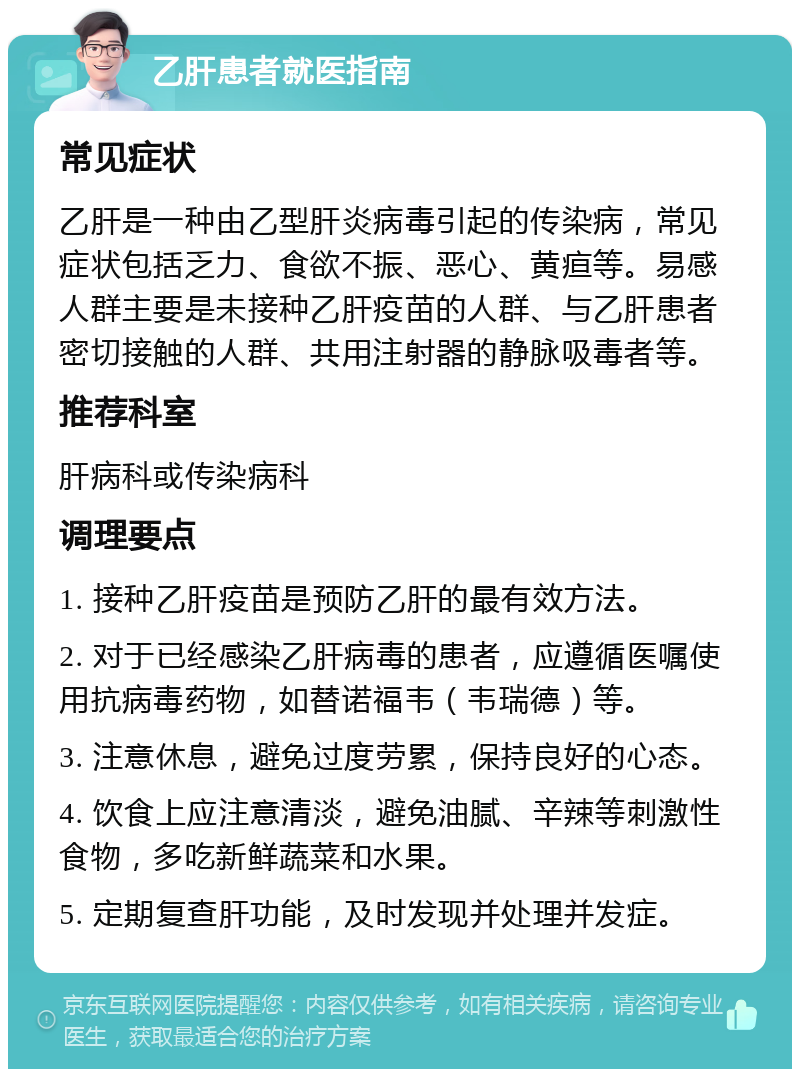 乙肝患者就医指南 常见症状 乙肝是一种由乙型肝炎病毒引起的传染病，常见症状包括乏力、食欲不振、恶心、黄疸等。易感人群主要是未接种乙肝疫苗的人群、与乙肝患者密切接触的人群、共用注射器的静脉吸毒者等。 推荐科室 肝病科或传染病科 调理要点 1. 接种乙肝疫苗是预防乙肝的最有效方法。 2. 对于已经感染乙肝病毒的患者，应遵循医嘱使用抗病毒药物，如替诺福韦（韦瑞德）等。 3. 注意休息，避免过度劳累，保持良好的心态。 4. 饮食上应注意清淡，避免油腻、辛辣等刺激性食物，多吃新鲜蔬菜和水果。 5. 定期复查肝功能，及时发现并处理并发症。