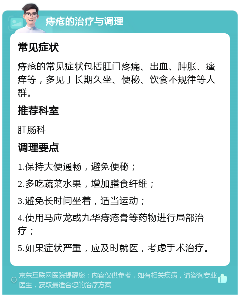 痔疮的治疗与调理 常见症状 痔疮的常见症状包括肛门疼痛、出血、肿胀、瘙痒等，多见于长期久坐、便秘、饮食不规律等人群。 推荐科室 肛肠科 调理要点 1.保持大便通畅，避免便秘； 2.多吃蔬菜水果，增加膳食纤维； 3.避免长时间坐着，适当运动； 4.使用马应龙或九华痔疮膏等药物进行局部治疗； 5.如果症状严重，应及时就医，考虑手术治疗。