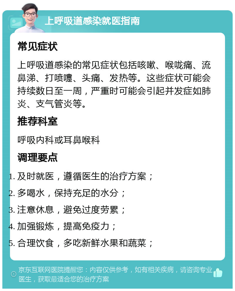 上呼吸道感染就医指南 常见症状 上呼吸道感染的常见症状包括咳嗽、喉咙痛、流鼻涕、打喷嚏、头痛、发热等。这些症状可能会持续数日至一周，严重时可能会引起并发症如肺炎、支气管炎等。 推荐科室 呼吸内科或耳鼻喉科 调理要点 及时就医，遵循医生的治疗方案； 多喝水，保持充足的水分； 注意休息，避免过度劳累； 加强锻炼，提高免疫力； 合理饮食，多吃新鲜水果和蔬菜；