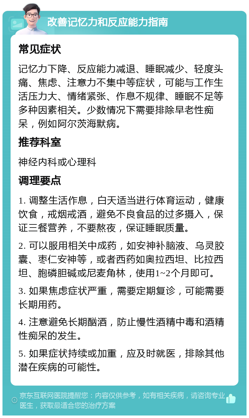 改善记忆力和反应能力指南 常见症状 记忆力下降、反应能力减退、睡眠减少、轻度头痛、焦虑、注意力不集中等症状，可能与工作生活压力大、情绪紧张、作息不规律、睡眠不足等多种因素相关。少数情况下需要排除早老性痴呆，例如阿尔茨海默病。 推荐科室 神经内科或心理科 调理要点 1. 调整生活作息，白天适当进行体育运动，健康饮食，戒烟戒酒，避免不良食品的过多摄入，保证三餐营养，不要熬夜，保证睡眠质量。 2. 可以服用相关中成药，如安神补脑液、乌灵胶囊、枣仁安神等，或者西药如奥拉西坦、比拉西坦、胞磷胆碱或尼麦角林，使用1~2个月即可。 3. 如果焦虑症状严重，需要定期复诊，可能需要长期用药。 4. 注意避免长期酗酒，防止慢性酒精中毒和酒精性痴呆的发生。 5. 如果症状持续或加重，应及时就医，排除其他潜在疾病的可能性。