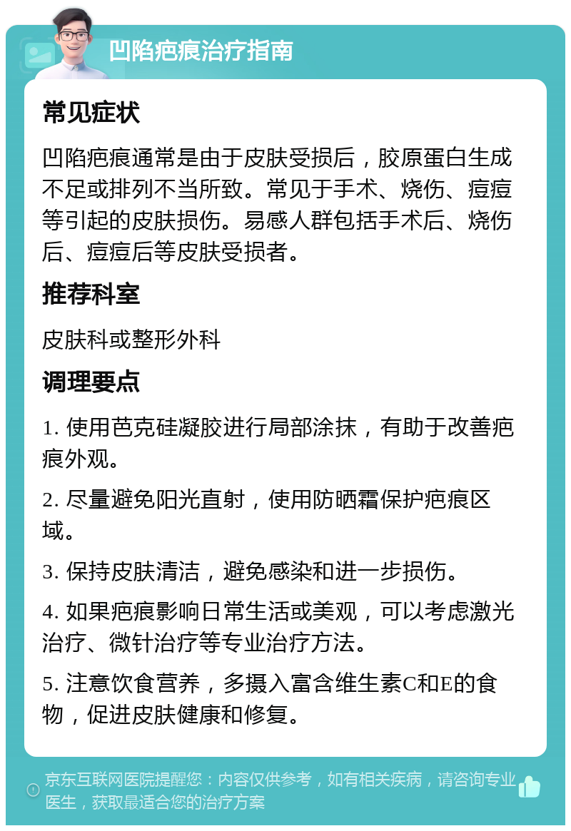 凹陷疤痕治疗指南 常见症状 凹陷疤痕通常是由于皮肤受损后，胶原蛋白生成不足或排列不当所致。常见于手术、烧伤、痘痘等引起的皮肤损伤。易感人群包括手术后、烧伤后、痘痘后等皮肤受损者。 推荐科室 皮肤科或整形外科 调理要点 1. 使用芭克硅凝胶进行局部涂抹，有助于改善疤痕外观。 2. 尽量避免阳光直射，使用防晒霜保护疤痕区域。 3. 保持皮肤清洁，避免感染和进一步损伤。 4. 如果疤痕影响日常生活或美观，可以考虑激光治疗、微针治疗等专业治疗方法。 5. 注意饮食营养，多摄入富含维生素C和E的食物，促进皮肤健康和修复。