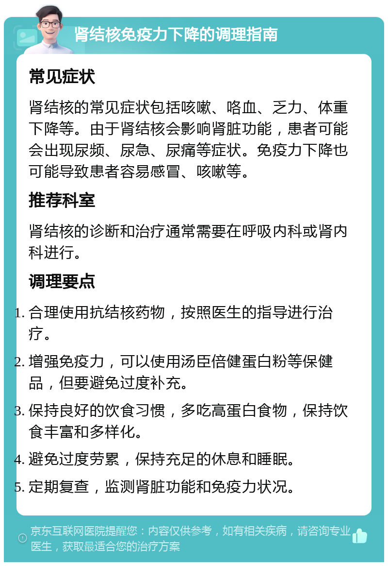 肾结核免疫力下降的调理指南 常见症状 肾结核的常见症状包括咳嗽、咯血、乏力、体重下降等。由于肾结核会影响肾脏功能，患者可能会出现尿频、尿急、尿痛等症状。免疫力下降也可能导致患者容易感冒、咳嗽等。 推荐科室 肾结核的诊断和治疗通常需要在呼吸内科或肾内科进行。 调理要点 合理使用抗结核药物，按照医生的指导进行治疗。 增强免疫力，可以使用汤臣倍健蛋白粉等保健品，但要避免过度补充。 保持良好的饮食习惯，多吃高蛋白食物，保持饮食丰富和多样化。 避免过度劳累，保持充足的休息和睡眠。 定期复查，监测肾脏功能和免疫力状况。