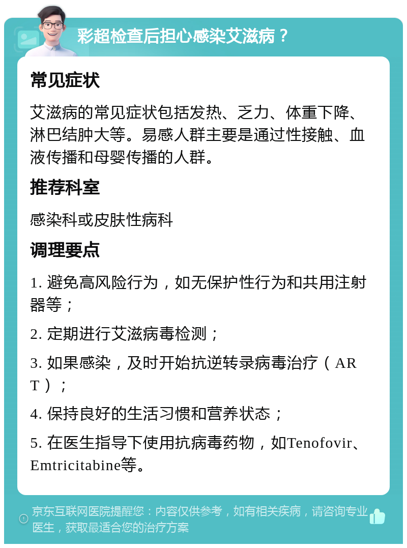 彩超检查后担心感染艾滋病？ 常见症状 艾滋病的常见症状包括发热、乏力、体重下降、淋巴结肿大等。易感人群主要是通过性接触、血液传播和母婴传播的人群。 推荐科室 感染科或皮肤性病科 调理要点 1. 避免高风险行为，如无保护性行为和共用注射器等； 2. 定期进行艾滋病毒检测； 3. 如果感染，及时开始抗逆转录病毒治疗（ART）； 4. 保持良好的生活习惯和营养状态； 5. 在医生指导下使用抗病毒药物，如Tenofovir、Emtricitabine等。