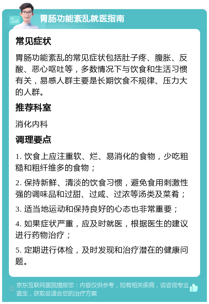 胃肠功能紊乱就医指南 常见症状 胃肠功能紊乱的常见症状包括肚子疼、腹胀、反酸、恶心呕吐等，多数情况下与饮食和生活习惯有关，易感人群主要是长期饮食不规律、压力大的人群。 推荐科室 消化内科 调理要点 1. 饮食上应注重软、烂、易消化的食物，少吃粗糙和粗纤维多的食物； 2. 保持新鲜、清淡的饮食习惯，避免食用刺激性强的调味品和过甜、过咸、过浓等汤类及菜肴； 3. 适当地运动和保持良好的心态也非常重要； 4. 如果症状严重，应及时就医，根据医生的建议进行药物治疗； 5. 定期进行体检，及时发现和治疗潜在的健康问题。