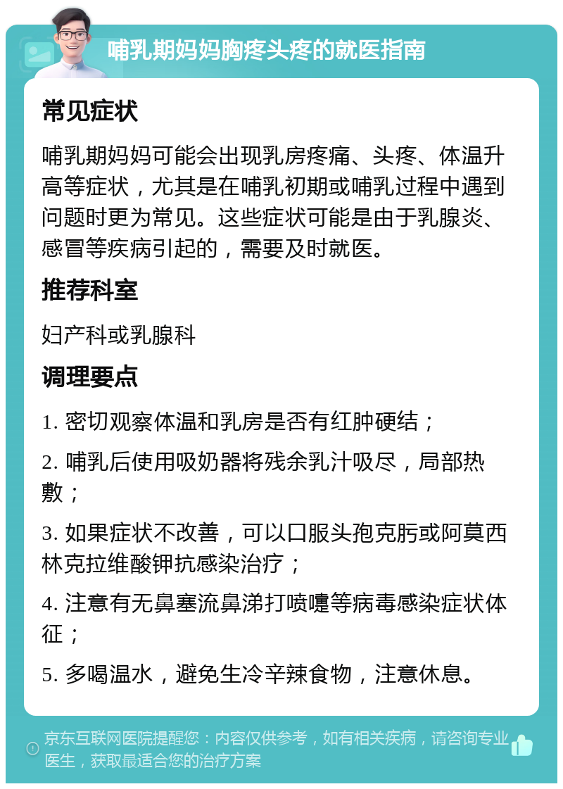 哺乳期妈妈胸疼头疼的就医指南 常见症状 哺乳期妈妈可能会出现乳房疼痛、头疼、体温升高等症状，尤其是在哺乳初期或哺乳过程中遇到问题时更为常见。这些症状可能是由于乳腺炎、感冒等疾病引起的，需要及时就医。 推荐科室 妇产科或乳腺科 调理要点 1. 密切观察体温和乳房是否有红肿硬结； 2. 哺乳后使用吸奶器将残余乳汁吸尽，局部热敷； 3. 如果症状不改善，可以口服头孢克肟或阿莫西林克拉维酸钾抗感染治疗； 4. 注意有无鼻塞流鼻涕打喷嚏等病毒感染症状体征； 5. 多喝温水，避免生冷辛辣食物，注意休息。