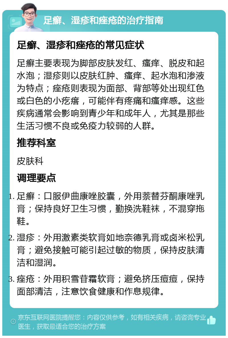 足癣、湿疹和痤疮的治疗指南 足癣、湿疹和痤疮的常见症状 足癣主要表现为脚部皮肤发红、瘙痒、脱皮和起水泡；湿疹则以皮肤红肿、瘙痒、起水泡和渗液为特点；痤疮则表现为面部、背部等处出现红色或白色的小疙瘩，可能伴有疼痛和瘙痒感。这些疾病通常会影响到青少年和成年人，尤其是那些生活习惯不良或免疫力较弱的人群。 推荐科室 皮肤科 调理要点 足癣：口服伊曲康唑胶囊，外用萘替芬酮康唑乳膏；保持良好卫生习惯，勤换洗鞋袜，不混穿拖鞋。 湿疹：外用激素类软膏如地奈德乳膏或卤米松乳膏；避免接触可能引起过敏的物质，保持皮肤清洁和湿润。 痤疮：外用积雪苷霜软膏；避免挤压痘痘，保持面部清洁，注意饮食健康和作息规律。