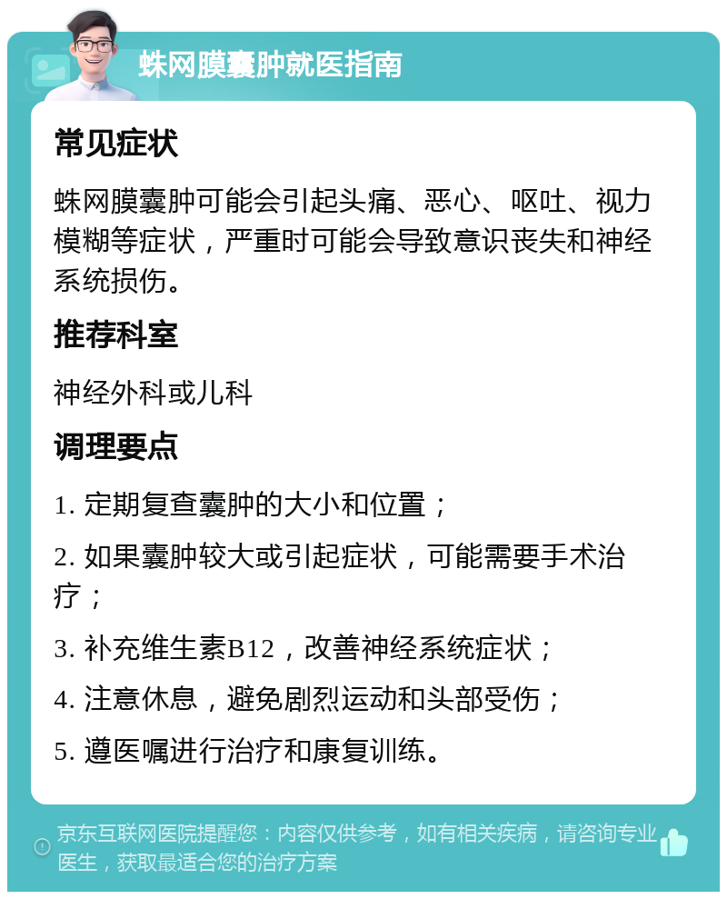 蛛网膜囊肿就医指南 常见症状 蛛网膜囊肿可能会引起头痛、恶心、呕吐、视力模糊等症状，严重时可能会导致意识丧失和神经系统损伤。 推荐科室 神经外科或儿科 调理要点 1. 定期复查囊肿的大小和位置； 2. 如果囊肿较大或引起症状，可能需要手术治疗； 3. 补充维生素B12，改善神经系统症状； 4. 注意休息，避免剧烈运动和头部受伤； 5. 遵医嘱进行治疗和康复训练。