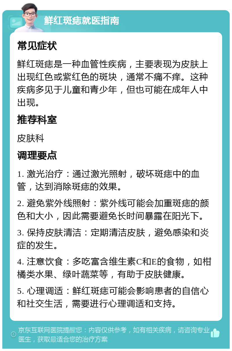 鲜红斑痣就医指南 常见症状 鲜红斑痣是一种血管性疾病，主要表现为皮肤上出现红色或紫红色的斑块，通常不痛不痒。这种疾病多见于儿童和青少年，但也可能在成年人中出现。 推荐科室 皮肤科 调理要点 1. 激光治疗：通过激光照射，破坏斑痣中的血管，达到消除斑痣的效果。 2. 避免紫外线照射：紫外线可能会加重斑痣的颜色和大小，因此需要避免长时间暴露在阳光下。 3. 保持皮肤清洁：定期清洁皮肤，避免感染和炎症的发生。 4. 注意饮食：多吃富含维生素C和E的食物，如柑橘类水果、绿叶蔬菜等，有助于皮肤健康。 5. 心理调适：鲜红斑痣可能会影响患者的自信心和社交生活，需要进行心理调适和支持。