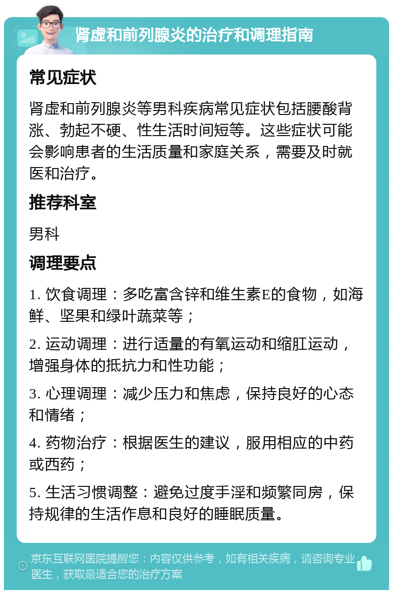 肾虚和前列腺炎的治疗和调理指南 常见症状 肾虚和前列腺炎等男科疾病常见症状包括腰酸背涨、勃起不硬、性生活时间短等。这些症状可能会影响患者的生活质量和家庭关系，需要及时就医和治疗。 推荐科室 男科 调理要点 1. 饮食调理：多吃富含锌和维生素E的食物，如海鲜、坚果和绿叶蔬菜等； 2. 运动调理：进行适量的有氧运动和缩肛运动，增强身体的抵抗力和性功能； 3. 心理调理：减少压力和焦虑，保持良好的心态和情绪； 4. 药物治疗：根据医生的建议，服用相应的中药或西药； 5. 生活习惯调整：避免过度手淫和频繁同房，保持规律的生活作息和良好的睡眠质量。