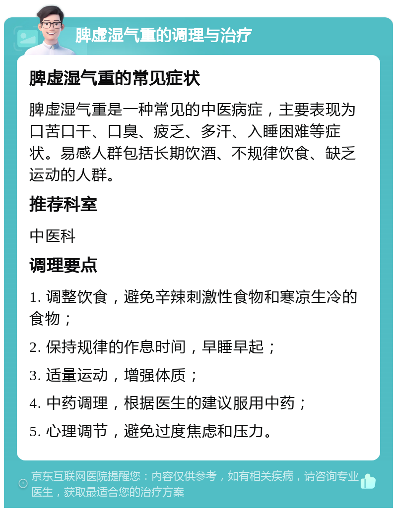 脾虚湿气重的调理与治疗 脾虚湿气重的常见症状 脾虚湿气重是一种常见的中医病症，主要表现为口苦口干、口臭、疲乏、多汗、入睡困难等症状。易感人群包括长期饮酒、不规律饮食、缺乏运动的人群。 推荐科室 中医科 调理要点 1. 调整饮食，避免辛辣刺激性食物和寒凉生冷的食物； 2. 保持规律的作息时间，早睡早起； 3. 适量运动，增强体质； 4. 中药调理，根据医生的建议服用中药； 5. 心理调节，避免过度焦虑和压力。