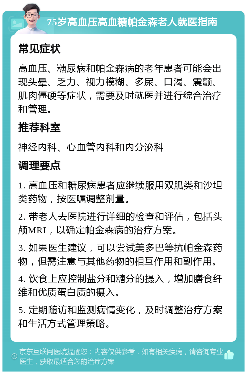 75岁高血压高血糖帕金森老人就医指南 常见症状 高血压、糖尿病和帕金森病的老年患者可能会出现头晕、乏力、视力模糊、多尿、口渴、震颤、肌肉僵硬等症状，需要及时就医并进行综合治疗和管理。 推荐科室 神经内科、心血管内科和内分泌科 调理要点 1. 高血压和糖尿病患者应继续服用双胍类和沙坦类药物，按医嘱调整剂量。 2. 带老人去医院进行详细的检查和评估，包括头颅MRI，以确定帕金森病的治疗方案。 3. 如果医生建议，可以尝试美多巴等抗帕金森药物，但需注意与其他药物的相互作用和副作用。 4. 饮食上应控制盐分和糖分的摄入，增加膳食纤维和优质蛋白质的摄入。 5. 定期随访和监测病情变化，及时调整治疗方案和生活方式管理策略。