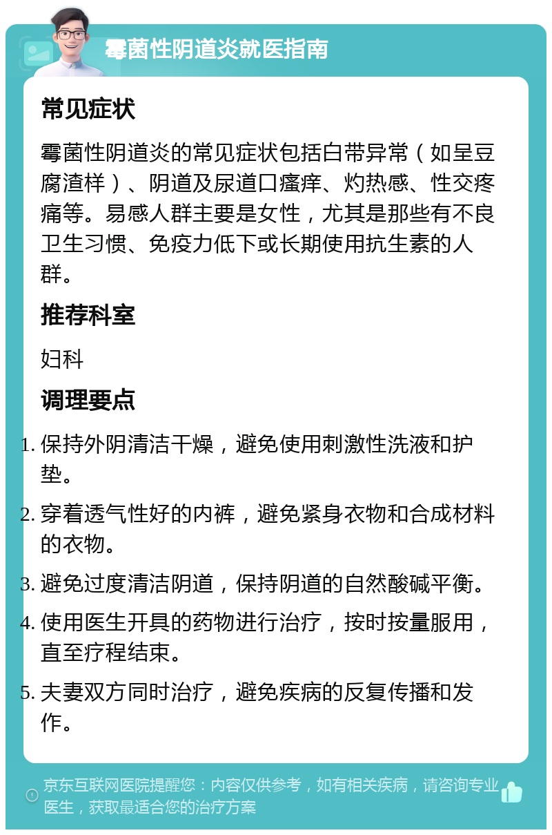 霉菌性阴道炎就医指南 常见症状 霉菌性阴道炎的常见症状包括白带异常（如呈豆腐渣样）、阴道及尿道口瘙痒、灼热感、性交疼痛等。易感人群主要是女性，尤其是那些有不良卫生习惯、免疫力低下或长期使用抗生素的人群。 推荐科室 妇科 调理要点 保持外阴清洁干燥，避免使用刺激性洗液和护垫。 穿着透气性好的内裤，避免紧身衣物和合成材料的衣物。 避免过度清洁阴道，保持阴道的自然酸碱平衡。 使用医生开具的药物进行治疗，按时按量服用，直至疗程结束。 夫妻双方同时治疗，避免疾病的反复传播和发作。