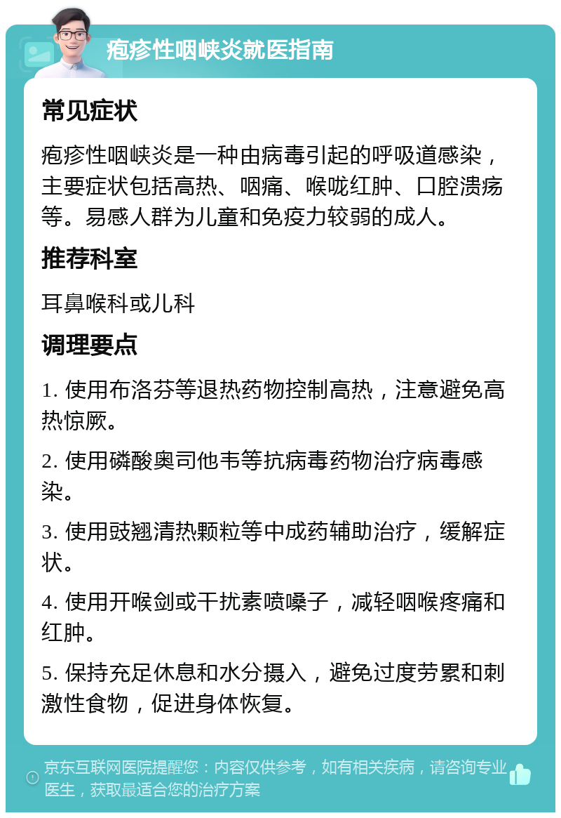 疱疹性咽峡炎就医指南 常见症状 疱疹性咽峡炎是一种由病毒引起的呼吸道感染，主要症状包括高热、咽痛、喉咙红肿、口腔溃疡等。易感人群为儿童和免疫力较弱的成人。 推荐科室 耳鼻喉科或儿科 调理要点 1. 使用布洛芬等退热药物控制高热，注意避免高热惊厥。 2. 使用磷酸奥司他韦等抗病毒药物治疗病毒感染。 3. 使用豉翘清热颗粒等中成药辅助治疗，缓解症状。 4. 使用开喉剑或干扰素喷嗓子，减轻咽喉疼痛和红肿。 5. 保持充足休息和水分摄入，避免过度劳累和刺激性食物，促进身体恢复。