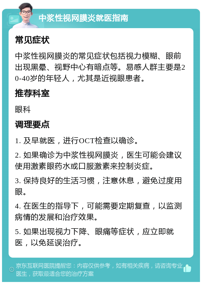 中浆性视网膜炎就医指南 常见症状 中浆性视网膜炎的常见症状包括视力模糊、眼前出现黑晕、视野中心有暗点等。易感人群主要是20-40岁的年轻人，尤其是近视眼患者。 推荐科室 眼科 调理要点 1. 及早就医，进行OCT检查以确诊。 2. 如果确诊为中浆性视网膜炎，医生可能会建议使用激素眼药水或口服激素来控制炎症。 3. 保持良好的生活习惯，注意休息，避免过度用眼。 4. 在医生的指导下，可能需要定期复查，以监测病情的发展和治疗效果。 5. 如果出现视力下降、眼痛等症状，应立即就医，以免延误治疗。