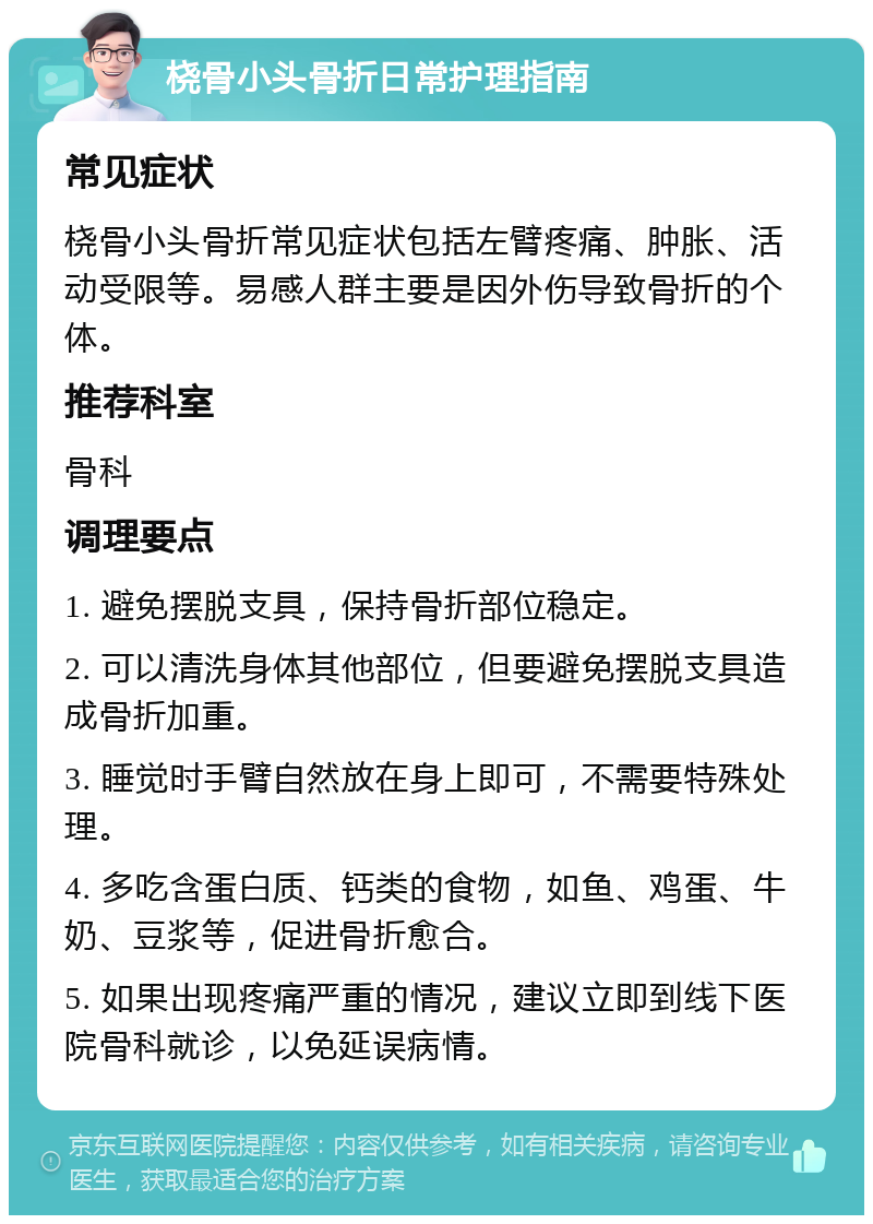 桡骨小头骨折日常护理指南 常见症状 桡骨小头骨折常见症状包括左臂疼痛、肿胀、活动受限等。易感人群主要是因外伤导致骨折的个体。 推荐科室 骨科 调理要点 1. 避免摆脱支具，保持骨折部位稳定。 2. 可以清洗身体其他部位，但要避免摆脱支具造成骨折加重。 3. 睡觉时手臂自然放在身上即可，不需要特殊处理。 4. 多吃含蛋白质、钙类的食物，如鱼、鸡蛋、牛奶、豆浆等，促进骨折愈合。 5. 如果出现疼痛严重的情况，建议立即到线下医院骨科就诊，以免延误病情。