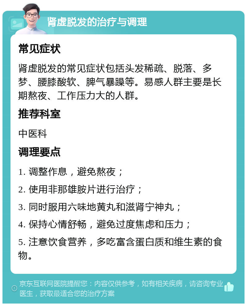 肾虚脱发的治疗与调理 常见症状 肾虚脱发的常见症状包括头发稀疏、脱落、多梦、腰膝酸软、脾气暴躁等。易感人群主要是长期熬夜、工作压力大的人群。 推荐科室 中医科 调理要点 1. 调整作息，避免熬夜； 2. 使用非那雄胺片进行治疗； 3. 同时服用六味地黄丸和滋肾宁神丸； 4. 保持心情舒畅，避免过度焦虑和压力； 5. 注意饮食营养，多吃富含蛋白质和维生素的食物。