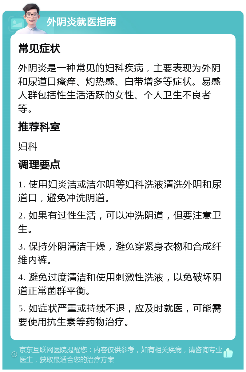 外阴炎就医指南 常见症状 外阴炎是一种常见的妇科疾病，主要表现为外阴和尿道口瘙痒、灼热感、白带增多等症状。易感人群包括性生活活跃的女性、个人卫生不良者等。 推荐科室 妇科 调理要点 1. 使用妇炎洁或洁尔阴等妇科洗液清洗外阴和尿道口，避免冲洗阴道。 2. 如果有过性生活，可以冲洗阴道，但要注意卫生。 3. 保持外阴清洁干燥，避免穿紧身衣物和合成纤维内裤。 4. 避免过度清洁和使用刺激性洗液，以免破坏阴道正常菌群平衡。 5. 如症状严重或持续不退，应及时就医，可能需要使用抗生素等药物治疗。