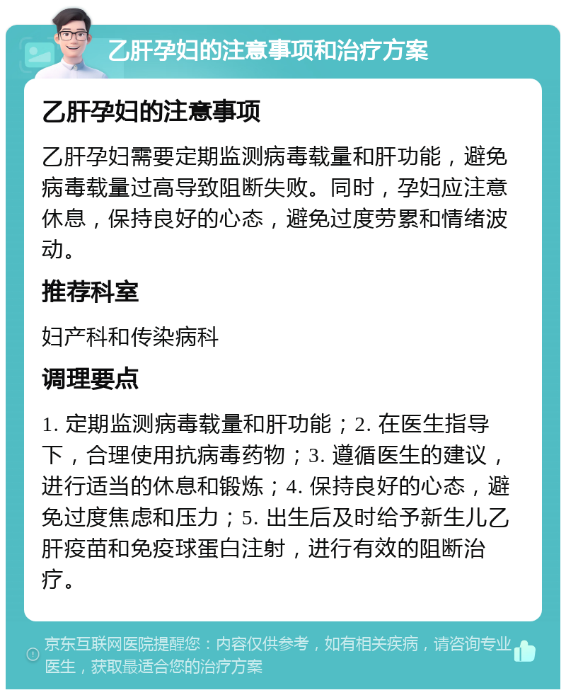 乙肝孕妇的注意事项和治疗方案 乙肝孕妇的注意事项 乙肝孕妇需要定期监测病毒载量和肝功能，避免病毒载量过高导致阻断失败。同时，孕妇应注意休息，保持良好的心态，避免过度劳累和情绪波动。 推荐科室 妇产科和传染病科 调理要点 1. 定期监测病毒载量和肝功能；2. 在医生指导下，合理使用抗病毒药物；3. 遵循医生的建议，进行适当的休息和锻炼；4. 保持良好的心态，避免过度焦虑和压力；5. 出生后及时给予新生儿乙肝疫苗和免疫球蛋白注射，进行有效的阻断治疗。