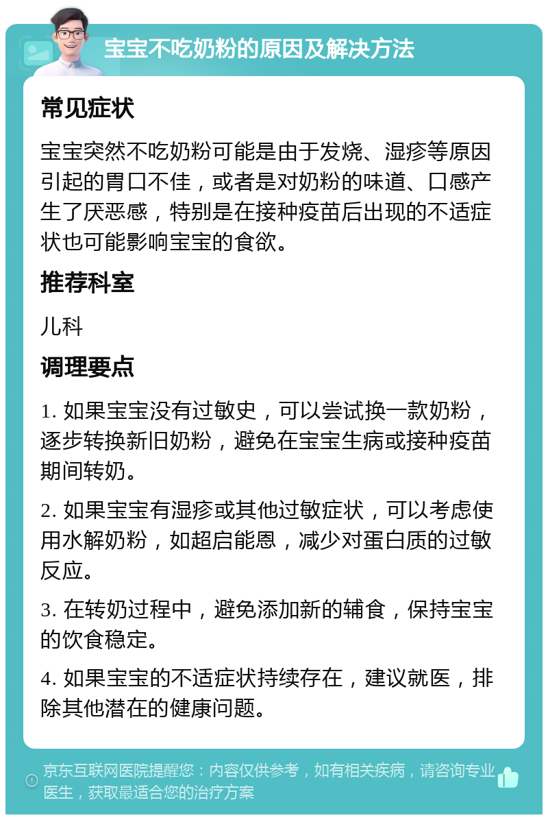 宝宝不吃奶粉的原因及解决方法 常见症状 宝宝突然不吃奶粉可能是由于发烧、湿疹等原因引起的胃口不佳，或者是对奶粉的味道、口感产生了厌恶感，特别是在接种疫苗后出现的不适症状也可能影响宝宝的食欲。 推荐科室 儿科 调理要点 1. 如果宝宝没有过敏史，可以尝试换一款奶粉，逐步转换新旧奶粉，避免在宝宝生病或接种疫苗期间转奶。 2. 如果宝宝有湿疹或其他过敏症状，可以考虑使用水解奶粉，如超启能恩，减少对蛋白质的过敏反应。 3. 在转奶过程中，避免添加新的辅食，保持宝宝的饮食稳定。 4. 如果宝宝的不适症状持续存在，建议就医，排除其他潜在的健康问题。