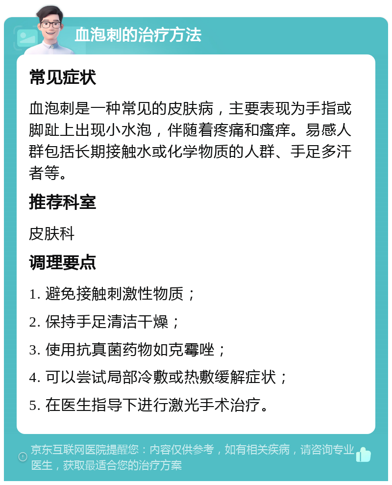 血泡刺的治疗方法 常见症状 血泡刺是一种常见的皮肤病，主要表现为手指或脚趾上出现小水泡，伴随着疼痛和瘙痒。易感人群包括长期接触水或化学物质的人群、手足多汗者等。 推荐科室 皮肤科 调理要点 1. 避免接触刺激性物质； 2. 保持手足清洁干燥； 3. 使用抗真菌药物如克霉唑； 4. 可以尝试局部冷敷或热敷缓解症状； 5. 在医生指导下进行激光手术治疗。