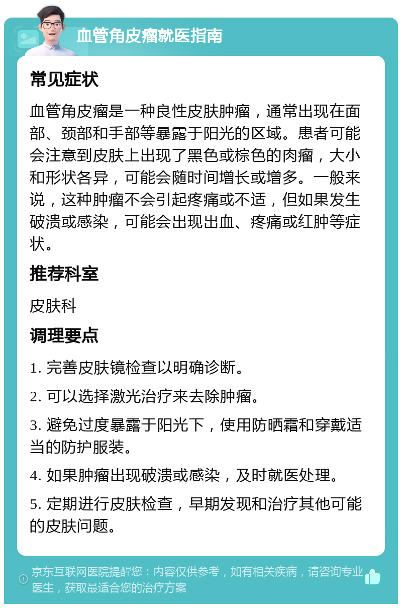 血管角皮瘤就医指南 常见症状 血管角皮瘤是一种良性皮肤肿瘤，通常出现在面部、颈部和手部等暴露于阳光的区域。患者可能会注意到皮肤上出现了黑色或棕色的肉瘤，大小和形状各异，可能会随时间增长或增多。一般来说，这种肿瘤不会引起疼痛或不适，但如果发生破溃或感染，可能会出现出血、疼痛或红肿等症状。 推荐科室 皮肤科 调理要点 1. 完善皮肤镜检查以明确诊断。 2. 可以选择激光治疗来去除肿瘤。 3. 避免过度暴露于阳光下，使用防晒霜和穿戴适当的防护服装。 4. 如果肿瘤出现破溃或感染，及时就医处理。 5. 定期进行皮肤检查，早期发现和治疗其他可能的皮肤问题。