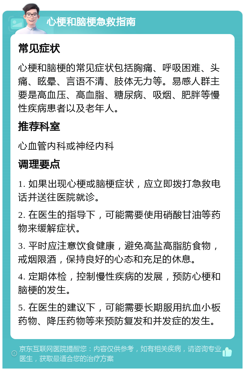 心梗和脑梗急救指南 常见症状 心梗和脑梗的常见症状包括胸痛、呼吸困难、头痛、眩晕、言语不清、肢体无力等。易感人群主要是高血压、高血脂、糖尿病、吸烟、肥胖等慢性疾病患者以及老年人。 推荐科室 心血管内科或神经内科 调理要点 1. 如果出现心梗或脑梗症状，应立即拨打急救电话并送往医院就诊。 2. 在医生的指导下，可能需要使用硝酸甘油等药物来缓解症状。 3. 平时应注意饮食健康，避免高盐高脂肪食物，戒烟限酒，保持良好的心态和充足的休息。 4. 定期体检，控制慢性疾病的发展，预防心梗和脑梗的发生。 5. 在医生的建议下，可能需要长期服用抗血小板药物、降压药物等来预防复发和并发症的发生。