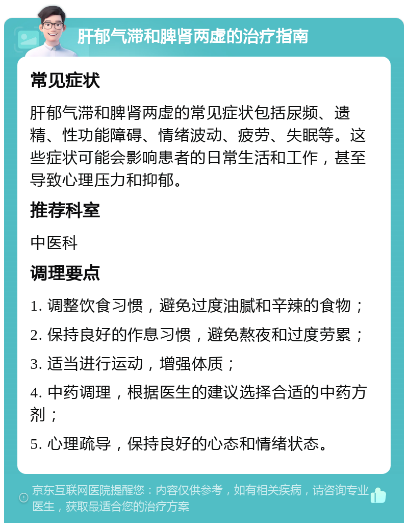 肝郁气滞和脾肾两虚的治疗指南 常见症状 肝郁气滞和脾肾两虚的常见症状包括尿频、遗精、性功能障碍、情绪波动、疲劳、失眠等。这些症状可能会影响患者的日常生活和工作，甚至导致心理压力和抑郁。 推荐科室 中医科 调理要点 1. 调整饮食习惯，避免过度油腻和辛辣的食物； 2. 保持良好的作息习惯，避免熬夜和过度劳累； 3. 适当进行运动，增强体质； 4. 中药调理，根据医生的建议选择合适的中药方剂； 5. 心理疏导，保持良好的心态和情绪状态。