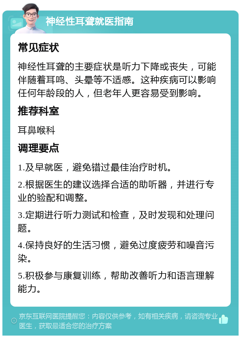 神经性耳聋就医指南 常见症状 神经性耳聋的主要症状是听力下降或丧失，可能伴随着耳鸣、头晕等不适感。这种疾病可以影响任何年龄段的人，但老年人更容易受到影响。 推荐科室 耳鼻喉科 调理要点 1.及早就医，避免错过最佳治疗时机。 2.根据医生的建议选择合适的助听器，并进行专业的验配和调整。 3.定期进行听力测试和检查，及时发现和处理问题。 4.保持良好的生活习惯，避免过度疲劳和噪音污染。 5.积极参与康复训练，帮助改善听力和语言理解能力。