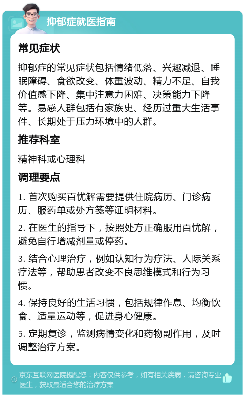 抑郁症就医指南 常见症状 抑郁症的常见症状包括情绪低落、兴趣减退、睡眠障碍、食欲改变、体重波动、精力不足、自我价值感下降、集中注意力困难、决策能力下降等。易感人群包括有家族史、经历过重大生活事件、长期处于压力环境中的人群。 推荐科室 精神科或心理科 调理要点 1. 首次购买百忧解需要提供住院病历、门诊病历、服药单或处方笺等证明材料。 2. 在医生的指导下，按照处方正确服用百忧解，避免自行增减剂量或停药。 3. 结合心理治疗，例如认知行为疗法、人际关系疗法等，帮助患者改变不良思维模式和行为习惯。 4. 保持良好的生活习惯，包括规律作息、均衡饮食、适量运动等，促进身心健康。 5. 定期复诊，监测病情变化和药物副作用，及时调整治疗方案。