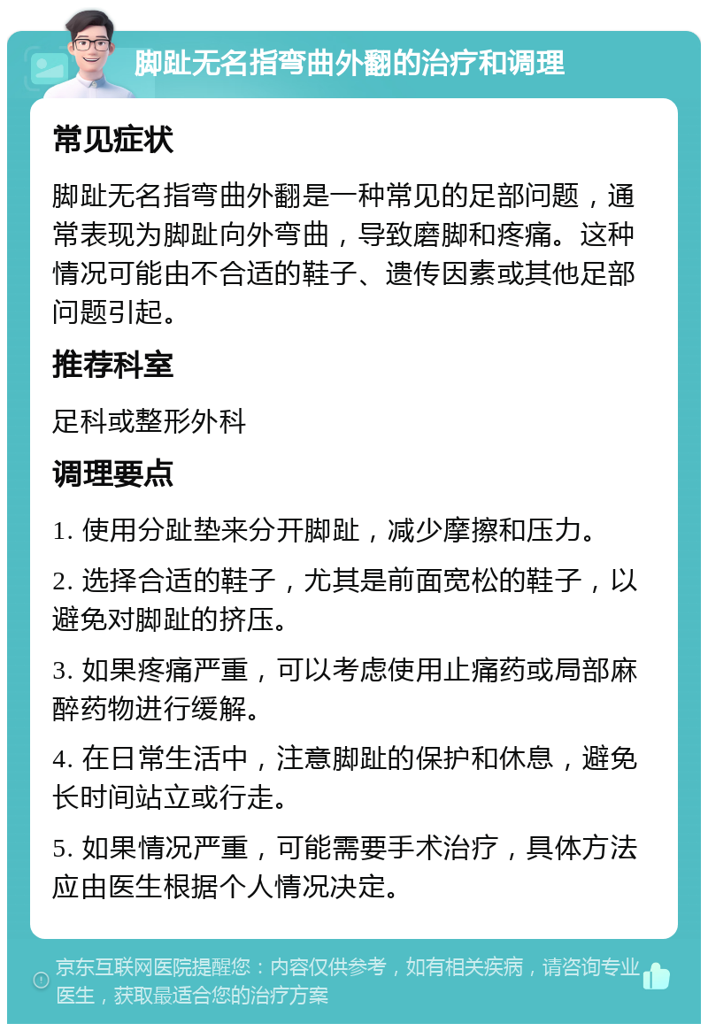 脚趾无名指弯曲外翻的治疗和调理 常见症状 脚趾无名指弯曲外翻是一种常见的足部问题，通常表现为脚趾向外弯曲，导致磨脚和疼痛。这种情况可能由不合适的鞋子、遗传因素或其他足部问题引起。 推荐科室 足科或整形外科 调理要点 1. 使用分趾垫来分开脚趾，减少摩擦和压力。 2. 选择合适的鞋子，尤其是前面宽松的鞋子，以避免对脚趾的挤压。 3. 如果疼痛严重，可以考虑使用止痛药或局部麻醉药物进行缓解。 4. 在日常生活中，注意脚趾的保护和休息，避免长时间站立或行走。 5. 如果情况严重，可能需要手术治疗，具体方法应由医生根据个人情况决定。