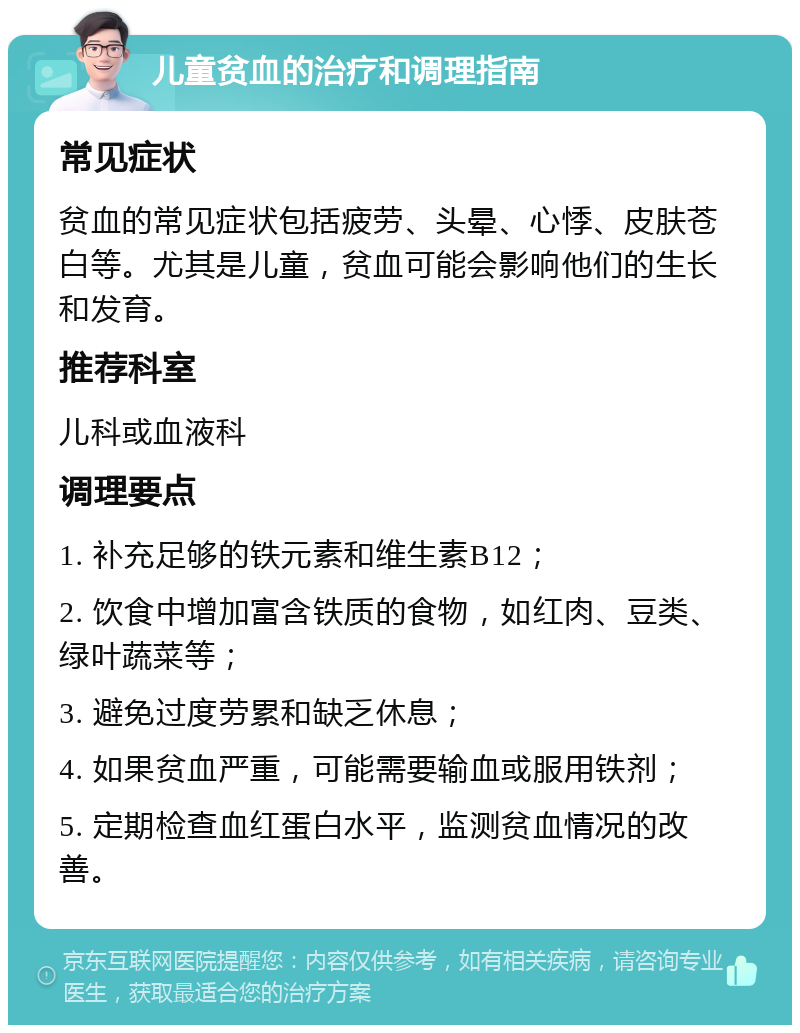 儿童贫血的治疗和调理指南 常见症状 贫血的常见症状包括疲劳、头晕、心悸、皮肤苍白等。尤其是儿童，贫血可能会影响他们的生长和发育。 推荐科室 儿科或血液科 调理要点 1. 补充足够的铁元素和维生素B12； 2. 饮食中增加富含铁质的食物，如红肉、豆类、绿叶蔬菜等； 3. 避免过度劳累和缺乏休息； 4. 如果贫血严重，可能需要输血或服用铁剂； 5. 定期检查血红蛋白水平，监测贫血情况的改善。