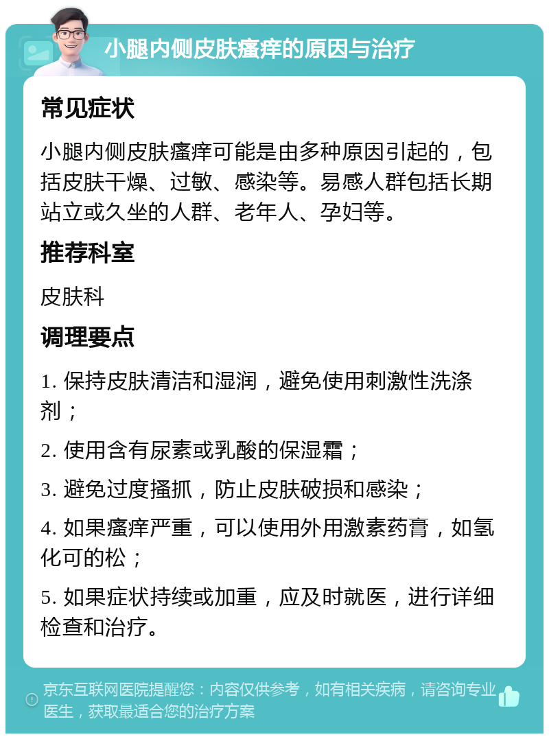 小腿内侧皮肤瘙痒的原因与治疗 常见症状 小腿内侧皮肤瘙痒可能是由多种原因引起的，包括皮肤干燥、过敏、感染等。易感人群包括长期站立或久坐的人群、老年人、孕妇等。 推荐科室 皮肤科 调理要点 1. 保持皮肤清洁和湿润，避免使用刺激性洗涤剂； 2. 使用含有尿素或乳酸的保湿霜； 3. 避免过度搔抓，防止皮肤破损和感染； 4. 如果瘙痒严重，可以使用外用激素药膏，如氢化可的松； 5. 如果症状持续或加重，应及时就医，进行详细检查和治疗。