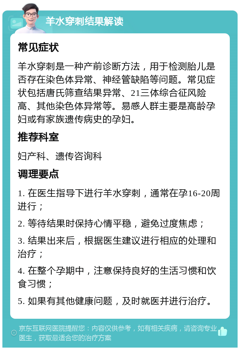 羊水穿刺结果解读 常见症状 羊水穿刺是一种产前诊断方法，用于检测胎儿是否存在染色体异常、神经管缺陷等问题。常见症状包括唐氏筛查结果异常、21三体综合征风险高、其他染色体异常等。易感人群主要是高龄孕妇或有家族遗传病史的孕妇。 推荐科室 妇产科、遗传咨询科 调理要点 1. 在医生指导下进行羊水穿刺，通常在孕16-20周进行； 2. 等待结果时保持心情平稳，避免过度焦虑； 3. 结果出来后，根据医生建议进行相应的处理和治疗； 4. 在整个孕期中，注意保持良好的生活习惯和饮食习惯； 5. 如果有其他健康问题，及时就医并进行治疗。