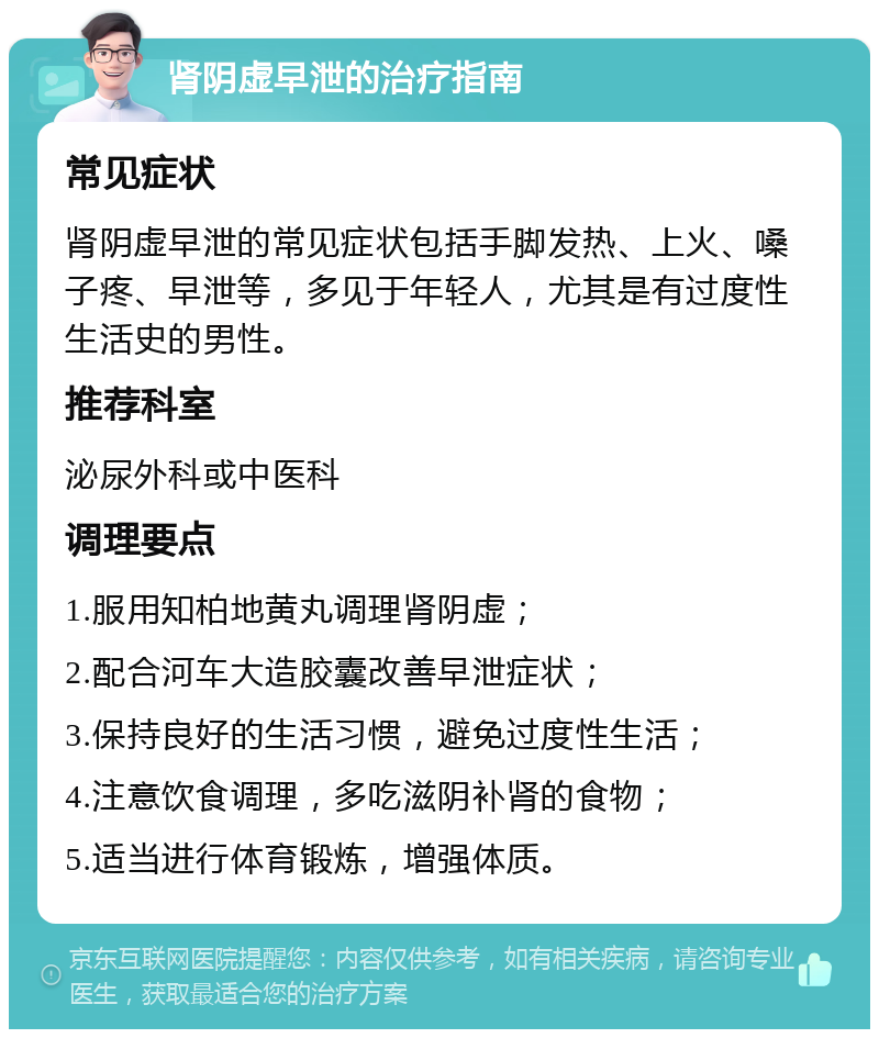 肾阴虚早泄的治疗指南 常见症状 肾阴虚早泄的常见症状包括手脚发热、上火、嗓子疼、早泄等，多见于年轻人，尤其是有过度性生活史的男性。 推荐科室 泌尿外科或中医科 调理要点 1.服用知柏地黄丸调理肾阴虚； 2.配合河车大造胶囊改善早泄症状； 3.保持良好的生活习惯，避免过度性生活； 4.注意饮食调理，多吃滋阴补肾的食物； 5.适当进行体育锻炼，增强体质。