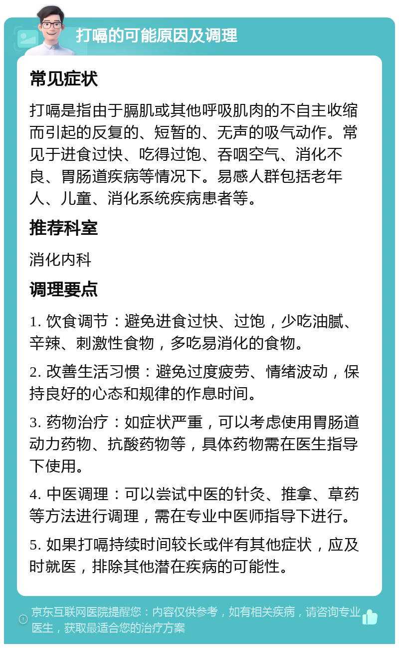 打嗝的可能原因及调理 常见症状 打嗝是指由于膈肌或其他呼吸肌肉的不自主收缩而引起的反复的、短暂的、无声的吸气动作。常见于进食过快、吃得过饱、吞咽空气、消化不良、胃肠道疾病等情况下。易感人群包括老年人、儿童、消化系统疾病患者等。 推荐科室 消化内科 调理要点 1. 饮食调节：避免进食过快、过饱，少吃油腻、辛辣、刺激性食物，多吃易消化的食物。 2. 改善生活习惯：避免过度疲劳、情绪波动，保持良好的心态和规律的作息时间。 3. 药物治疗：如症状严重，可以考虑使用胃肠道动力药物、抗酸药物等，具体药物需在医生指导下使用。 4. 中医调理：可以尝试中医的针灸、推拿、草药等方法进行调理，需在专业中医师指导下进行。 5. 如果打嗝持续时间较长或伴有其他症状，应及时就医，排除其他潜在疾病的可能性。