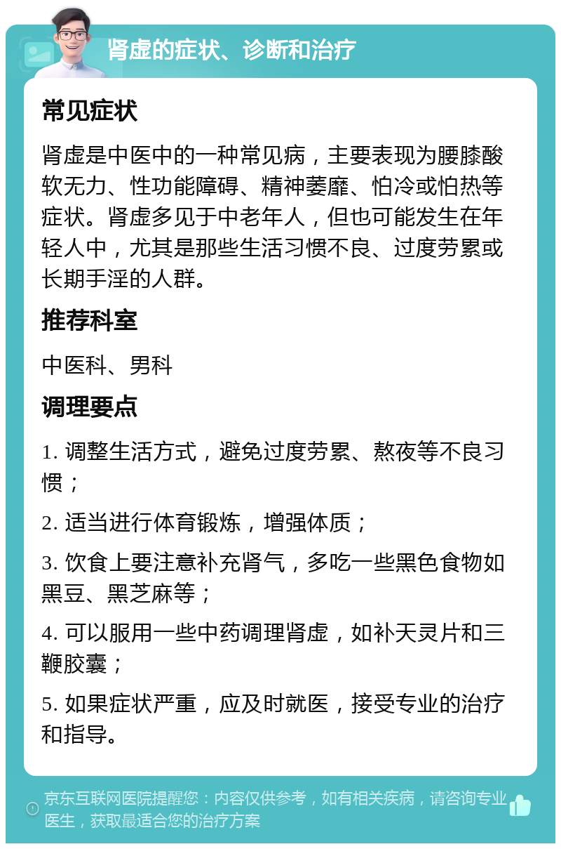 肾虚的症状、诊断和治疗 常见症状 肾虚是中医中的一种常见病，主要表现为腰膝酸软无力、性功能障碍、精神萎靡、怕冷或怕热等症状。肾虚多见于中老年人，但也可能发生在年轻人中，尤其是那些生活习惯不良、过度劳累或长期手淫的人群。 推荐科室 中医科、男科 调理要点 1. 调整生活方式，避免过度劳累、熬夜等不良习惯； 2. 适当进行体育锻炼，增强体质； 3. 饮食上要注意补充肾气，多吃一些黑色食物如黑豆、黑芝麻等； 4. 可以服用一些中药调理肾虚，如补天灵片和三鞭胶囊； 5. 如果症状严重，应及时就医，接受专业的治疗和指导。