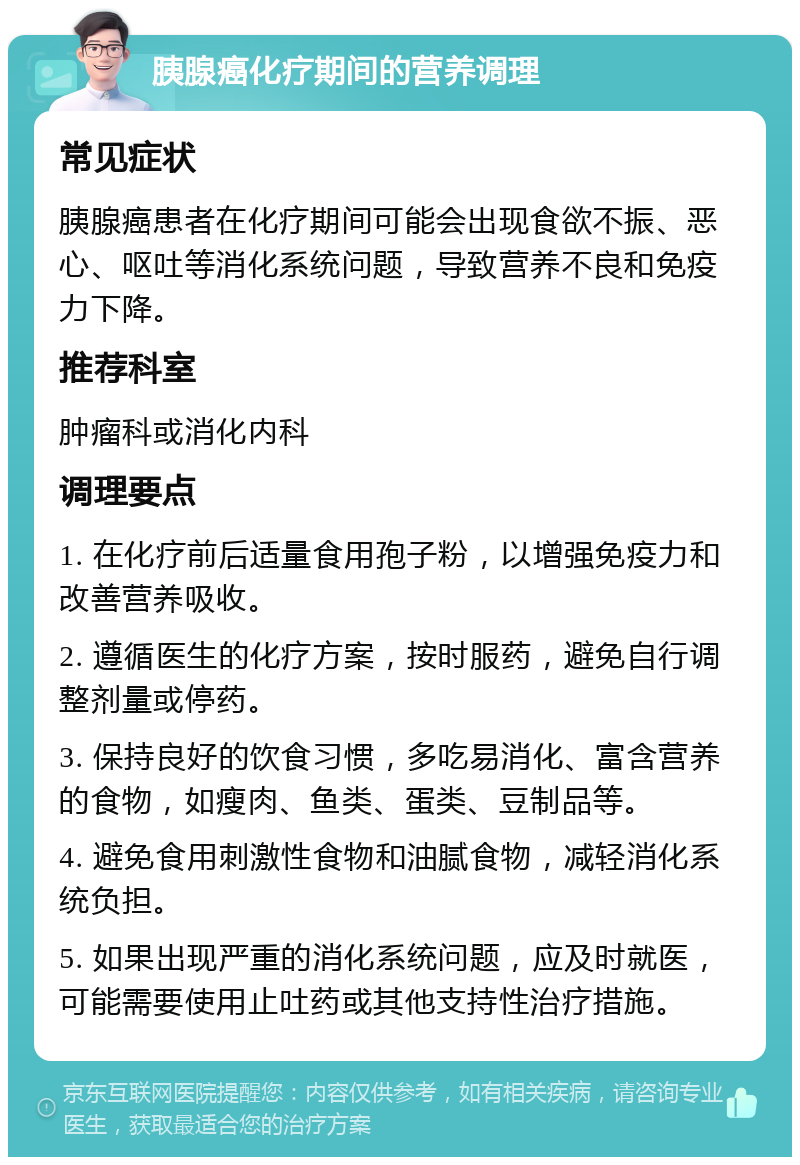 胰腺癌化疗期间的营养调理 常见症状 胰腺癌患者在化疗期间可能会出现食欲不振、恶心、呕吐等消化系统问题，导致营养不良和免疫力下降。 推荐科室 肿瘤科或消化内科 调理要点 1. 在化疗前后适量食用孢子粉，以增强免疫力和改善营养吸收。 2. 遵循医生的化疗方案，按时服药，避免自行调整剂量或停药。 3. 保持良好的饮食习惯，多吃易消化、富含营养的食物，如瘦肉、鱼类、蛋类、豆制品等。 4. 避免食用刺激性食物和油腻食物，减轻消化系统负担。 5. 如果出现严重的消化系统问题，应及时就医，可能需要使用止吐药或其他支持性治疗措施。