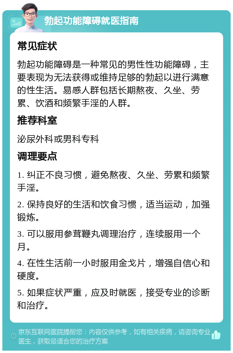 勃起功能障碍就医指南 常见症状 勃起功能障碍是一种常见的男性性功能障碍，主要表现为无法获得或维持足够的勃起以进行满意的性生活。易感人群包括长期熬夜、久坐、劳累、饮酒和频繁手淫的人群。 推荐科室 泌尿外科或男科专科 调理要点 1. 纠正不良习惯，避免熬夜、久坐、劳累和频繁手淫。 2. 保持良好的生活和饮食习惯，适当运动，加强锻炼。 3. 可以服用参茸鞭丸调理治疗，连续服用一个月。 4. 在性生活前一小时服用金戈片，增强自信心和硬度。 5. 如果症状严重，应及时就医，接受专业的诊断和治疗。