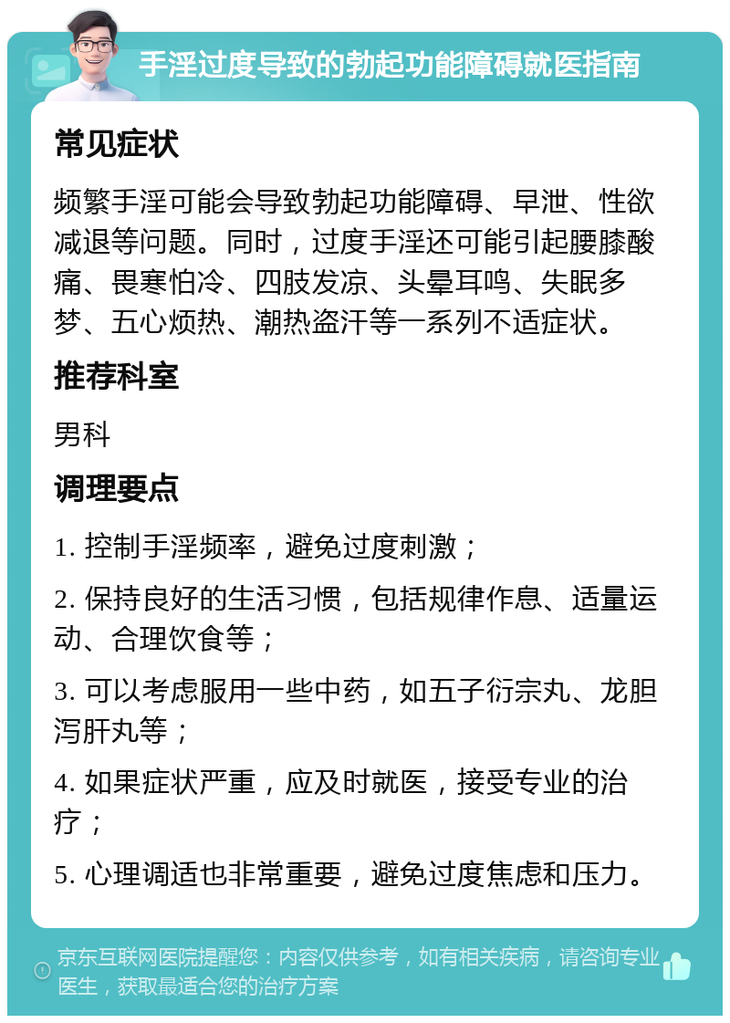 手淫过度导致的勃起功能障碍就医指南 常见症状 频繁手淫可能会导致勃起功能障碍、早泄、性欲减退等问题。同时，过度手淫还可能引起腰膝酸痛、畏寒怕冷、四肢发凉、头晕耳鸣、失眠多梦、五心烦热、潮热盗汗等一系列不适症状。 推荐科室 男科 调理要点 1. 控制手淫频率，避免过度刺激； 2. 保持良好的生活习惯，包括规律作息、适量运动、合理饮食等； 3. 可以考虑服用一些中药，如五子衍宗丸、龙胆泻肝丸等； 4. 如果症状严重，应及时就医，接受专业的治疗； 5. 心理调适也非常重要，避免过度焦虑和压力。