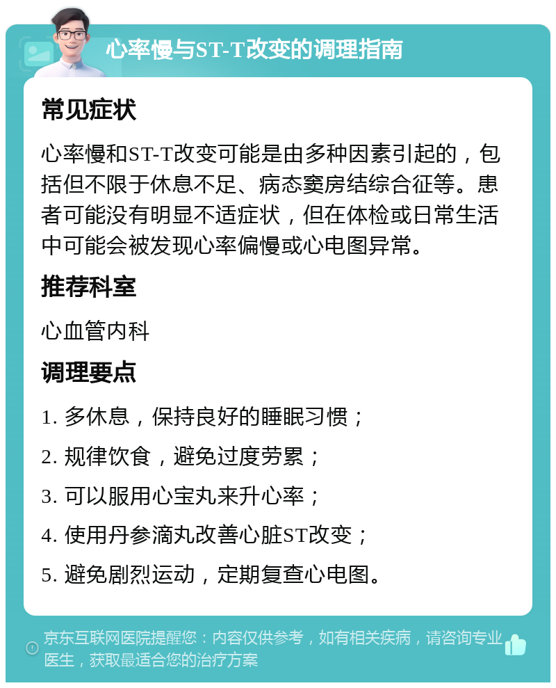 心率慢与ST-T改变的调理指南 常见症状 心率慢和ST-T改变可能是由多种因素引起的，包括但不限于休息不足、病态窦房结综合征等。患者可能没有明显不适症状，但在体检或日常生活中可能会被发现心率偏慢或心电图异常。 推荐科室 心血管内科 调理要点 1. 多休息，保持良好的睡眠习惯； 2. 规律饮食，避免过度劳累； 3. 可以服用心宝丸来升心率； 4. 使用丹参滴丸改善心脏ST改变； 5. 避免剧烈运动，定期复查心电图。