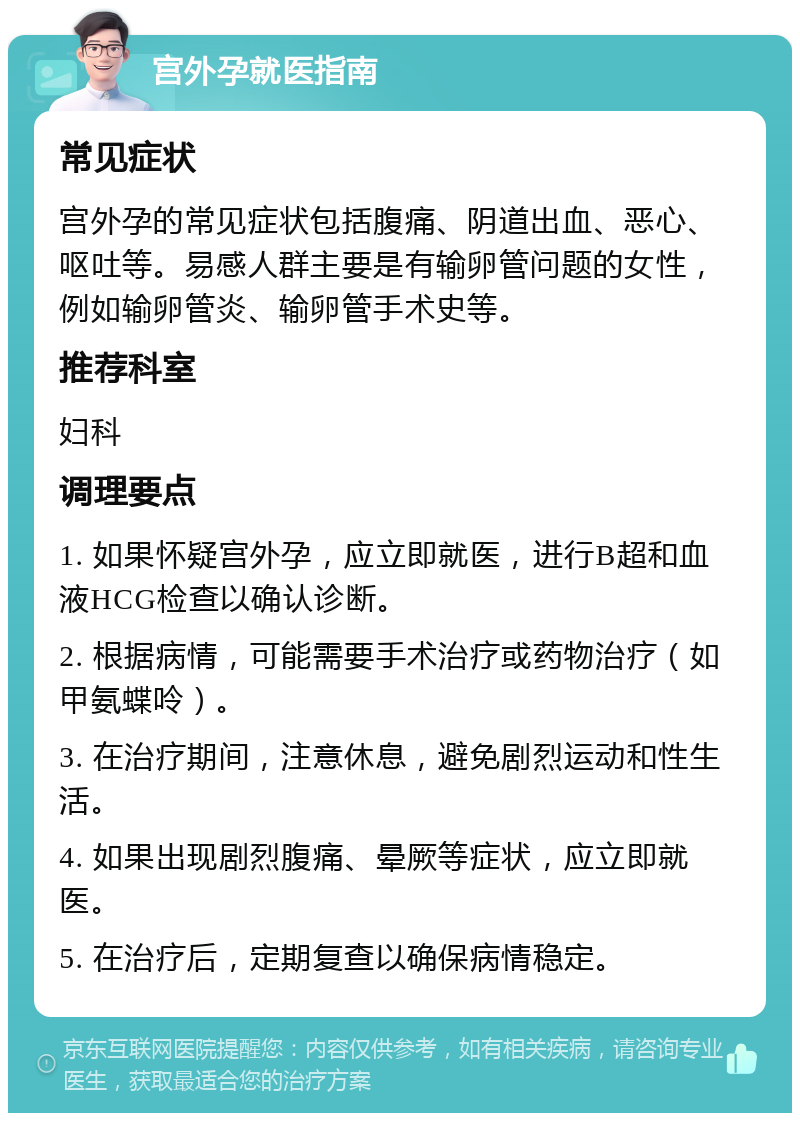 宫外孕就医指南 常见症状 宫外孕的常见症状包括腹痛、阴道出血、恶心、呕吐等。易感人群主要是有输卵管问题的女性，例如输卵管炎、输卵管手术史等。 推荐科室 妇科 调理要点 1. 如果怀疑宫外孕，应立即就医，进行B超和血液HCG检查以确认诊断。 2. 根据病情，可能需要手术治疗或药物治疗（如甲氨蝶呤）。 3. 在治疗期间，注意休息，避免剧烈运动和性生活。 4. 如果出现剧烈腹痛、晕厥等症状，应立即就医。 5. 在治疗后，定期复查以确保病情稳定。