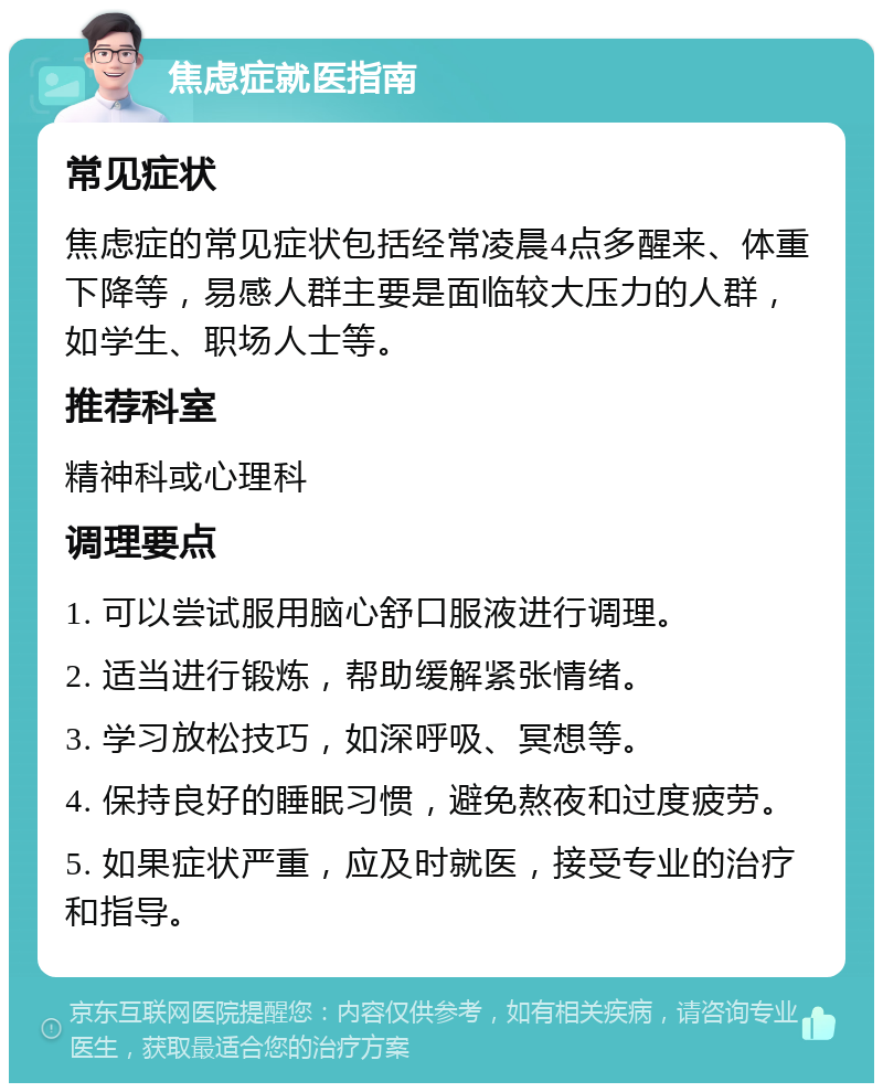 焦虑症就医指南 常见症状 焦虑症的常见症状包括经常凌晨4点多醒来、体重下降等，易感人群主要是面临较大压力的人群，如学生、职场人士等。 推荐科室 精神科或心理科 调理要点 1. 可以尝试服用脑心舒口服液进行调理。 2. 适当进行锻炼，帮助缓解紧张情绪。 3. 学习放松技巧，如深呼吸、冥想等。 4. 保持良好的睡眠习惯，避免熬夜和过度疲劳。 5. 如果症状严重，应及时就医，接受专业的治疗和指导。